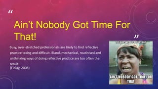 ”
“
Ain’t Nobody Got Time For
That!
Busy, over-stretched professionals are likely to find reflective
practice taxing and difficult. Bland, mechanical, routinised and
unthinking ways of doing reflective practice are too often the
result.
(Finlay, 2008)
 