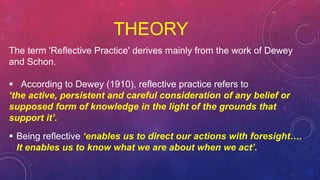 THEORY
The term 'Reflective Practice' derives mainly from the work of Dewey
and Schon.
 According to Dewey (1910), reflective practice refers to
‘the active, persistent and careful consideration of any belief or
supposed form of knowledge in the light of the grounds that
support it’.
 Being reflective ‘enables us to direct our actions with foresight….
It enables us to know what we are about when we act’.
 