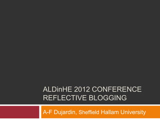ALDinHE 2012 CONFERENCE
REFLECTIVE BLOGGING
A-F Dujardin, Sheffield Hallam University
 