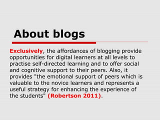 About blogs
Exclusively, the affordances of blogging provide
opportunities for digital learners at all levels to
practise self-directed learning and to offer social
and cognitive support to their peers. Also, it
provides "the emotional support of peers which is
valuable to the novice learners and represents a
useful strategy for enhancing the experience of
the students" (Robertson 2011).
 