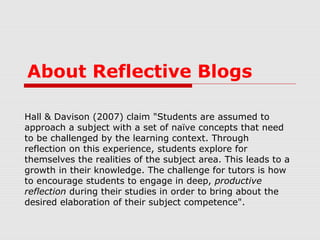 About Reflective Blogs
Hall & Davison (2007) claim "Students are assumed to
approach a subject with a set of naïve concepts that need
to be challenged by the learning context. Through
reflection on this experience, students explore for
themselves the realities of the subject area. This leads to a
growth in their knowledge. The challenge for tutors is how
to encourage students to engage in deep, productive
reflection during their studies in order to bring about the
desired elaboration of their subject competence".
 