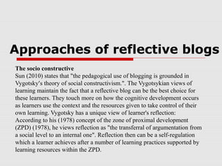 Approaches of reflective blogs
The socio constructive
Sun (2010) states that "the pedagogical use of blogging is grounded in
Vygotsky’s theory of social constructivism.". The Vygotsykian views of
learning maintain the fact that a reflective blog can be the best choice for
these learners. They touch more on how the cognitive development occurs
as learners use the context and the resources given to take control of their
own learning. Vygotsky has a unique view of learner's reflection:
According to his (1978) concept of the zone of proximal development
(ZPD) (1978), he views reflection as "the transferral of argumentation from
a social level to an internal one". Reflection then can be a self-regulation
which a learner achieves after a number of learning practices supported by
learning resources within the ZPD.
 