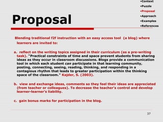 Proposal
Blending traditional f2f instruction with an easy access tool (a blog) where
learners are invited to:
a. reflect on the writing topics assigned in their curriculum (as a pre-writing
task). “Practical constraints of time and space prevent students from sharing
ideas as they occur in classroom discussions. Blogs provide a communication
tool in which each student can participate in that learning community,
posting, connecting, seeing, reading, thinking, and responding in a
contagious rhythm that leads to greater participation within the thinking
space of the classroom.” Kajder, S. (2003).
b. view and exchange ideas, comments so they feel their ideas are appreciated
(from teacher or colleagues). To decrease the teacher’s control and develop
learner-learner’s liability.
c. gain bonus marks for participation in the blog.
37
•Context
•Puzzle
•Proposal
•Approach
•Examples
•References
 