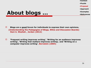  Blogs are a good forum for individuals to express their own opinions.
(Understanding the Pedagogies of Blogs, Wikis and Discussion Boards)
Hani A. Weshah , Jordan (2012)
 ‘Frequent writing improves writing’, ‘Writing for an audience improves
writing’, ‘Writing that matters improves writing’, and ‘Writing on a
computer improves writing’. Bernstein (2004)
39
About blogs ...
•Context
•Puzzle
•Proposal
•Approach
•Examples
•References
 