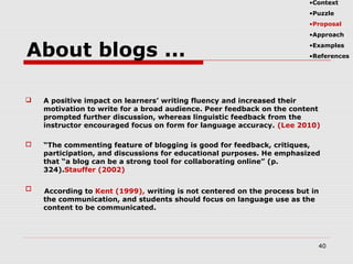 A positive impact on learners’ writing fluency and increased their
motivation to write for a broad audience. Peer feedback on the content
prompted further discussion, whereas linguistic feedback from the
instructor encouraged focus on form for language accuracy. (Lee 2010)
 “The commenting feature of blogging is good for feedback, critiques,
participation, and discussions for educational purposes. He emphasized
that “a blog can be a strong tool for collaborating online” (p.
324).Stauffer (2002)

40
About blogs ...
According to Kent (1999), writing is not centered on the process but in
the communication, and students should focus on language use as the
content to be communicated.
•Context
•Puzzle
•Proposal
•Approach
•Examples
•References
 