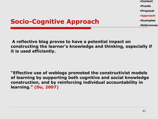 Socio-Cognitive Approach
41
•Context
•Puzzle
•Proposal
•Approach
•Examples
•References
A reflective blog proves to have a potential impact on
constructing the learner’s knowledge and thinking, especially if
it is used efficiently.
“Effective use of weblogs promoted the constructivist models
of learning by supporting both cognitive and social knowledge
construction, and by reinforcing individual accountability in
learning.” (Du, 2007)
 