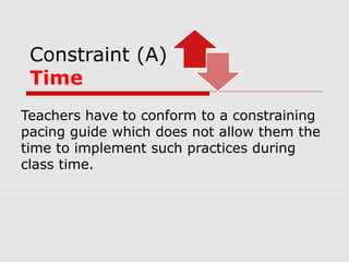 Constraint (A)
Time
Teachers have to conform to a constraining
pacing guide which does not allow them the
time to implement such practices during
class time.
 
