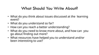 What Should You Write About?
• What do you think about issues discussed at the learning
event?
• What do you understand so far?
• How can you reach a better understanding?
• What do you need to know more about, and how can you
go about finding out more?
• What resources have helped you to understand and/or
been interesting to use?
 
