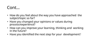 Cont…
• How do you feel about the way you have approached the
subject/topic so far?
• Have you changed your opinions or values during
process/experience?
• How can you improve your learning, thinking and working
in the future?
• Have you identified the next step for your development?
 