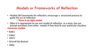 Models or Frameworks of Reflection
• Models OR frameworks for reflection, encourage a structured process to
guide the act of reflection.
• There is no right model.
• Often it is appropriate to use one model of reflection as a basis, but use
prompt questions from other models if they best fit your particular situation.
•Common models
• Kolb’s
• Gibbs'
• Johns'
• Driscoll (by Borton)
• ORID
 