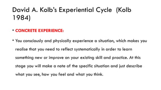 David A. Kolb’s Experiential Cycle (Kolb
1984)
• CONCRETE EXPERIENCE:
• You consciously and physically experience a situation, which makes you
realise that you need to reflect systematically in order to learn
something new or improve on your existing skill and practice. At this
stage you will make a note of the specific situation and just describe
what you see, how you feel and what you think.
 