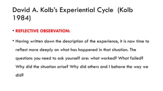 David A. Kolb’s Experiential Cycle (Kolb
1984)
• REFLECTIVE OBSERVATION:
• Having written down the description of the experience, it is now time to
reflect more deeply on what has happened in that situation. The
questions you need to ask yourself are: what worked? What failed?
Why did the situation arise? Why did others and I behave the way we
did?
 