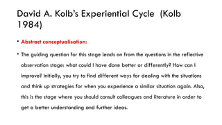 David A. Kolb’s Experiential Cycle (Kolb
1984)
• Abstract conceptualisation:
• The guiding question for this stage leads on from the questions in the reflective
observation stage: what could I have done better or differently? How can I
improve? Initially, you try to find different ways for dealing with the situations
and think up strategies for when you experience a similar situation again. Also,
this is the stage where you should consult colleagues and literature in order to
get a better understanding and further ideas.
 