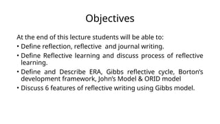 Objectives
At the end of this lecture students will be able to:
• Define reflection, reflective and journal writing.
• Define Reflective learning and discuss process of reflective
learning.
• Define and Describe ERA, Gibbs reflective cycle, Borton’s
development framework, John’s Model & ORID model
• Discuss 6 features of reflective writing using Gibbs model.
 