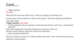 Cont…..
• Trigger questions:
•So what…
•What did I feel at the time of the event? Is there any change in my feelings now?
•Is there anyone who can help me to reflect on my practice? Were those feelings I had different
from other people?
•Trigger questions: Now what…
• Are the implications for me and others in clinical practice based on what I have described and
analyzed?
•Is the main learning that I take from reflecting on my practice in this way?
•Help do I need to help me 'action' the results of my reflections?
•…aspect should be tackled first?
•How can I modify my practice if a similar situation arises again? How will I notice that I am any
different in clinical practice?
 