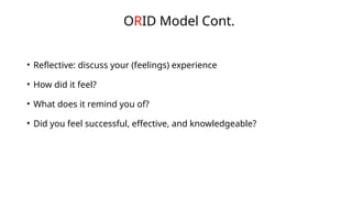• Reflective: discuss your (feelings) experience
• How did it feel?
• What does it remind you of?
• Did you feel successful, effective, and knowledgeable?
ORID Model Cont.
 