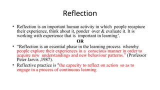 Reflection
• Reflection is an important human activity in which people recapture
their experience, think about it, ponder over & evaluate it. It is
working with experience that is important in learning’.
OR
• “Reflection is an essential phase in the learning process whereby
people explore their experiences in a conscious manner in order to
acquire new understandings and new behaviour patterns.” (Professor
Peter Jarvis ,1987).
• Reflective practice is "the capacity to reflect on action so as to
engage in a process of continuous learning
 