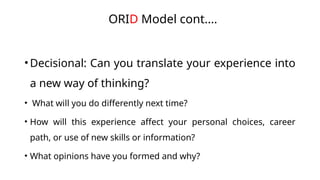 •Decisional: Can you translate your experience into
a new way of thinking?
• What will you do differently next time?
• How will this experience affect your personal choices, career
path, or use of new skills or information?
• What opinions have you formed and why?
ORID Model cont.…
 
