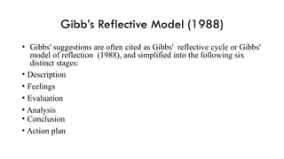 Gibb’s Reflective Model (1988)
• Gibbs' suggestions are often cited as Gibbs' reflective cycle or Gibbs'
model of reflection (1988), and simplified into the following six
distinct stages:
• Description
• Feelings
• Evaluation
• Analysis
• Conclusion
• Action plan
 
