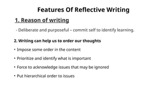 1. Reason of writing
- Deliberate and purposeful – commit self to identify learning.
Features Of Reflective Writing
2. Writing can help us to order our thoughts
• Impose some order in the content
• Prioritize and identify what is important
• Force to acknowledge issues that may be ignored
• Put hierarchical order to issues
 