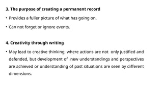 3. The purpose of creating a permanent record
• Provides a fuller picture of what has going on.
• Can not forget or ignore events.
4. Creativity through writing
• May lead to creative thinking, where actions are not only justified and
defended, but development of new understandings and perspectives
are achieved or understanding of past situations are seen by different
dimensions.
 