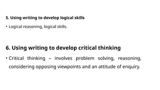 5. Using writing to develop logical skills
• Logical reasoning, logical skills.
6. Using writing to develop critical thinking
• Critical thinking – involves problem solving, reasoning,
considering opposing viewpoints and an attitude of enquiry.
 