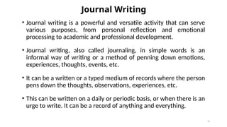 Journal Writing
• Journal writing is a powerful and versatile activity that can serve
various purposes, from personal reflection and emotional
processing to academic and professional development.
• Journal writing, also called journaling, in simple words is an
informal way of writing or a method of penning down emotions,
experiences, thoughts, events, etc.
• It can be a written or a typed medium of records where the person
pens down the thoughts, observations, experiences, etc.
• This can be written on a daily or periodic basis, or when there is an
urge to write. It can be a record of anything and everything.
40
 