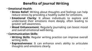 Benefits of Journal Writing
• Emotional Health:
• Stress Relief: Writing about thoughts and feelings can help
reduce stress by providing a healthy outlet for emotions.
• Emotional Clarity: It allows individuals to explore and
understand their emotions more deeply, often leading to
greater self-awareness.
• Mood Enhancement: Regularly journaling can boost mood
and overall emotional well-being.
• Communication Skills:
• Writing Skills: Regular writing practice can improve overall
writing skills.
• Expressiveness: It can enhance one’s ability to articulate
thoughts and emotions clearly.
41
 