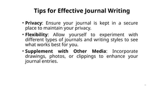 Tips for Effective Journal Writing
• Privacy: Ensure your journal is kept in a secure
place to maintain your privacy.
• Flexibility: Allow yourself to experiment with
different types of journals and writing styles to see
what works best for you.
• Supplement with Other Media: Incorporate
drawings, photos, or clippings to enhance your
journal entries.
46
 