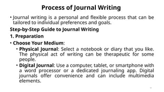 Process of Journal Writing
• Journal writing is a personal and flexible process that can be
tailored to individual preferences and goals.
Step-by-Step Guide to Journal Writing
1. Preparation
• Choose Your Medium:
• Physical Journal: Select a notebook or diary that you like.
The physical act of writing can be therapeutic for some
people.
• Digital Journal: Use a computer, tablet, or smartphone with
a word processor or a dedicated journaling app. Digital
journals offer convenience and can include multimedia
elements.
48
 
