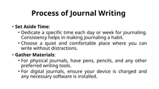 Process of Journal Writing
• Set Aside Time:
• Dedicate a specific time each day or week for journaling.
Consistency helps in making journaling a habit.
• Choose a quiet and comfortable place where you can
write without distractions.
• Gather Materials:
• For physical journals, have pens, pencils, and any other
preferred writing tools.
• For digital journals, ensure your device is charged and
any necessary software is installed.
 