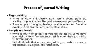 Process of Journal Writing
• Begin Writing:
• Write honestly and openly. Don’t worry about grammar,
spelling, or punctuation. The goal is to express yourself freely.
• Focus on your thoughts, feelings, and experiences. Describe
events, reflect on emotions, and explore ideas.
• Length and Detail:
• Write as much or as little as you feel necessary. Some days
you might write a few sentences, while other days you might
fill several pages.
• Include details that are meaningful to you, such as sensory
experiences, dialogues, and reflections.
 
