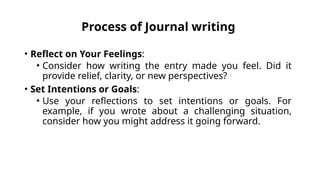 Process of Journal writing
• Reflect on Your Feelings:
• Consider how writing the entry made you feel. Did it
provide relief, clarity, or new perspectives?
• Set Intentions or Goals:
• Use your reflections to set intentions or goals. For
example, if you wrote about a challenging situation,
consider how you might address it going forward.
 