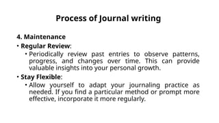 Process of Journal writing
4. Maintenance
• Regular Review:
• Periodically review past entries to observe patterns,
progress, and changes over time. This can provide
valuable insights into your personal growth.
• Stay Flexible:
• Allow yourself to adapt your journaling practice as
needed. If you find a particular method or prompt more
effective, incorporate it more regularly.
 
