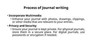 Process of Journal writing
• Incorporate Multimedia:
• Enhance your journal with photos, drawings, clippings,
or other media that are relevant to your entries.
• Privacy and Security:
• Ensure your journal is kept private. For physical journals,
store them in a secure place. For digital journals, use
passwords or encryption if needed.
 