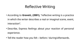 Reflective Writing
• According to Gravett, (2001), “reflective writing is a practice
in which the writer describes a real or imaginal scene, event,
interaction”.
• Describe, Express feelings about your reaction of personal
experience.
• Tell the reader how you felt – before / during/afterwards.
 