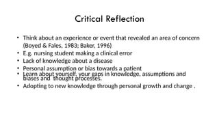 Critical Reflection
• Think about an experience or event that revealed an area of concern
(Boyed & Fales, 1983; Baker, 1996)
• E.g. nursing student making a clinical error
• Lack of knowledge about a disease
• Personal assumption or bias towards a patient
• Learn about yourself, your gaps in knowledge, assumptions and
biases and thought processes.
• Adopting to new knowledge through personal growth and change .
 