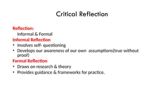 Critical Reflection
Reflection:
Informal & Formal
Informal Reflection
• Involves self- questioning
• Develops our awareness of our own assumptions(true without
proof)
Formal Reflection
• Draws on research & theory
• Provides guidance & frameworks for practice.
 