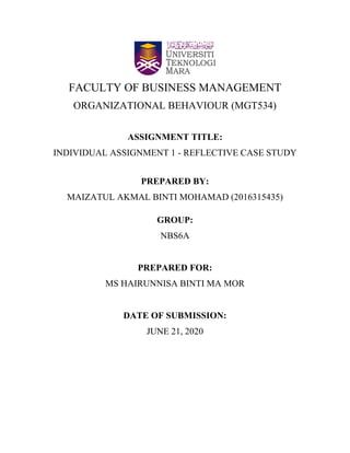 FACULTY OF BUSINESS MANAGEMENT
ORGANIZATIONAL BEHAVIOUR (MGT534)
ASSIGNMENT TITLE:
INDIVIDUAL ASSIGNMENT 1 - REFLECTIVE CASE STUDY
PREPARED BY:
MAIZATUL AKMAL BINTI MOHAMAD (2016315435)
GROUP:
NBS6A
PREPARED FOR:
MS HAIRUNNISA BINTI MA MOR
DATE OF SUBMISSION:
JUNE 21, 2020
 