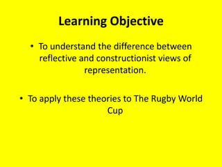 Learning Objective To understand the difference between reflective and constructionist views of representation. To apply these theories to The Rugby World Cup 