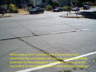 When a pavement is overlaid with a bituminous layer,
sometimes the same pattern of cracks as was in the existing
pavement surface propagates up wards & covers up to the
top surface on new overlay. This is called reflective cracking.
 