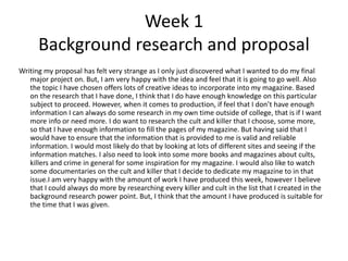 Week 1
Background research and proposal
Writing my proposal has felt very strange as I only just discovered what I wanted to do my final
major project on. But, I am very happy with the idea and feel that it is going to go well. Also
the topic I have chosen offers lots of creative ideas to incorporate into my magazine. Based
on the research that I have done, I think that I do have enough knowledge on this particular
subject to proceed. However, when it comes to production, if feel that I don’t have enough
information I can always do some research in my own time outside of college, that is if I want
more info or need more. I do want to research the cult and killer that I choose, some more,
so that I have enough information to fill the pages of my magazine. But having said that I
would have to ensure that the information that is provided to me is valid and reliable
information. I would most likely do that by looking at lots of different sites and seeing if the
information matches. I also need to look into some more books and magazines about cults,
killers and crime in general for some inspiration for my magazine. I would also like to watch
some documentaries on the cult and killer that I decide to dedicate my magazine to in that
issue.I am very happy with the amount of work I have produced this week, however I believe
that I could always do more by researching every killer and cult in the list that I created in the
background research power point. But, I think that the amount I have produced is suitable for
the time that I was given.
 