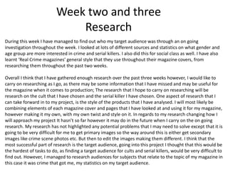 Week two and three
Research
During this week I have managed to find out who my target audience was through an on going
investigation throughout the week. I looked at lots of different sources and statistics on what gender and
age group are more interested in crime and serial killers. I also did this for social class as well. I have also
learnt ‘Real Crime magazines’ general style that they use throughout their magazine covers, from
researching them throughout the past two weeks.
Overall I think that I have gathered enough research over the past three weeks however, I would like to
carry on researching as I go, as there may be some information that I have missed and may be useful for
the magazine when it comes to production; The research that I hope to carry on researching will be
research on the cult that I have chosen and the serial killer I have chosen. One aspect of research that I
can take forward in to my project, is the style of the products that I have analysed. I will most likely be
combining elements of each magazine cover and pages that I have looked at and using it for my magazine,
however making it my own, with my own twist and style on it. In regards to my research changing how I
will approach my project It hasn’t so far however it may do in the future when I carry on the on going
research. My research has not highlighted any potential problems that I may need to solve except that it is
going to be very difficult for me to get primary images so the way around this is either get secondary
images like crime scene photos etc. But then to edit the images making them different. I think that the
most successful part of research is the target audience, going into this project I thought that this would be
the hardest of tasks to do, as finding a target audience for cults and serial killers, would be very difficult to
find out. However, I managed to research audiences for subjects that relate to the topic of my magazine in
this case it was crime that got me, my statistics on my target audience.
 