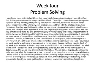 Week four
Problem Solving
I have found many potential problems that could easily happen in production. I have identified
that finding primary research, imagery will be difficult. The subject I have chosen as my magazine
topic will be very hard to gather primary research on. Therefore, to counter this I will either
gather imagery myself by taking my own photographs, and then edit the photos using Adobe
Photoshop. Another way that I could gather my own primary imagery is to collect lots of images
online, and then put them together to make one large image using photo manipulation. The last
way is that I could make my own primary imagery by manipulating and editing images that I find
online. I would say that the problem solving process has influenced my project partly. It has made
me more aware of the problems, and because of the solutions that I thought to counter the
problems, I now do. An example is I now save my work in three places, instead of two places. I
save my work on a USB stick, email, and documents on the main computer that I use. I could save
my work regularly, so in case of a power cut or my computer freezes, I will not have to do all of
my work again. Another activity to help solve potential production problems is to check that all of
the research I collected is valid, through searching other sources and media techniques like a
documentary. This would help prevent false information. When it comes to production I need to
make sure that all of the images are primary research in my magazine to prevent copyright issues.
I will record all of my solutions to problems in both planning and production through an on-going
process of writing it into my reflective diary each week. I think that I am good at solving minor
problems to do with my work, but I could get better at solving more complicated problems.
 