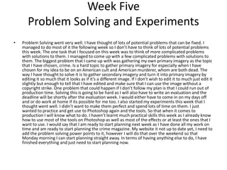 Week Five
Problem Solving and Experiments
• Problem Solving went very well. I have thought of lots of potential problems that can be fixed. I
managed to do most of it the following week so I don’t have to think of lots of potential problems
this week. The one task that I focused on this week was to think of more complicated problems
with solutions to them. I managed to come up with a few complicated problems with solutions to
them. The biggest problem that I came up with was gathering my own primary imagery as the topic
that I have chosen, crime. Is a hard topic to gather primary imagery for especially when I have
chosen for my idea to be on an American cult and American murderer, whom are both dead. The
way I have thought to solve it is to gather secondary imagery and turn it into primary imagery by
editing it so much that it looks as if it’s a different image. If I don’t wish to edit it to much just edit it
slightly but enough to tell that I have edited and make sure that I can use the image without a
copyright strike. One problem that could happen if I don’t follow my plan is that I could run out of
production time. Solving this is going to be hard as I will also have to write an evaluation and the
deadline will be shortly after the evaluation week. I would either have to come in on my days off
and or do work at home if its possible for me too. I also started my experiments this week that I
thought went well. I didn’t want to make them perfect and spend lots of time on them. I just
wanted to practice and get use to Photoshop again and the tools. So that when it comes to
production I will know what to do. I haven’t learnt much practical skills this week as I already know
how to use most of the tools on Photoshop as well as most of the effects or at least the ones that I
want to use. I would say that I am ready to start planning next week as I have done all my work on
time and am ready to start planning the crime magazine. My website it not up to date yet, I need to
add the problem solving power points to it, however I will do that over the weekend so that
Monday morning I can start planning straight away. In terms of having anything else to do, I have
finished everything and just need to start planning now.
 