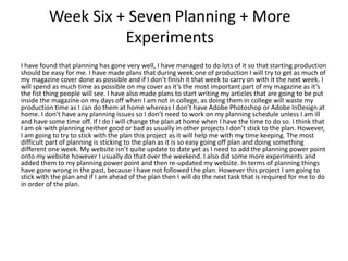 Week Six + Seven Planning + More
Experiments
I have found that planning has gone very well, I have managed to do lots of it so that starting production
should be easy for me. I have made plans that during week one of production I will try to get as much of
my magazine cover done as possible and if I don’t finish it that week to carry on with it the next week. I
will spend as much time as possible on my cover as it’s the most important part of my magazine as it’s
the fist thing people will see. I have also made plans to start writing my articles that are going to be put
inside the magazine on my days off when I am not in college, as doing them in college will waste my
production time as I can do them at home whereas I don’t have Adobe Photoshop or Adobe InDesign at
home. I don’t have any planning issues so I don’t need to work on my planning schedule unless I am ill
and have some time off. If I do I will change the plan at home when I have the time to do so. I think that
I am ok with planning neither good or bad as usually in other projects I don’t stick to the plan. However,
I am going to try to stick with the plan this project as it will help me with my time keeping. The most
difficult part of planning is sticking to the plan as it is so easy going off plan and doing something
different one week. My website isn’t quite update to date yet as I need to add the planning power point
onto my website however I usually do that over the weekend. I also did some more experiments and
added them to my planning power point and then re-updated my website. In terms of planning things
have gone wrong in the past, because I have not followed the plan. However this project I am going to
stick with the plan and if I am ahead of the plan then I will do the next task that is required for me to do
in order of the plan.
 