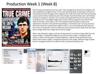 Production Week 1 (Week 8)
The first week of production went very well. I have managed to be ahead of my schedule, and
have completed my magazine cover. For the next upcoming weeks of production I will stick to
my schedule and start the pages of the magazine next. That means that I will finish early having
a spare week to further develop my work. Even though I have finished the cover I will still look
for ways to complete it. However, I am currently very happy with the way it turned out. Whilst
creating my cover I had Google images open to have a look at magazine covers with similar
topics to the topic I have chosen, crime. This helped me with the layout as well as the
experiments I had done in the past for layout designs. The finished cover I am very proud of, I
think that it looks like a professional magazine cover. If I am to do anything further down the
line in terms of production I will try to edit some of the pictures more to make them look more
like my images rather than images that I found on Google.
When I was editing the images I used lots of ‘adjustments’ to make the images differ from the
original images. I changed the brightness and contrast of the images. I changed the RGB
colours, as well as the red, green, and blue brightness. I edit the curves which determines
which colours show as bright. I changed the exposure of the images. With the image of David
Koresh I managed to edit him to make him have a cartoonish look about him.
 