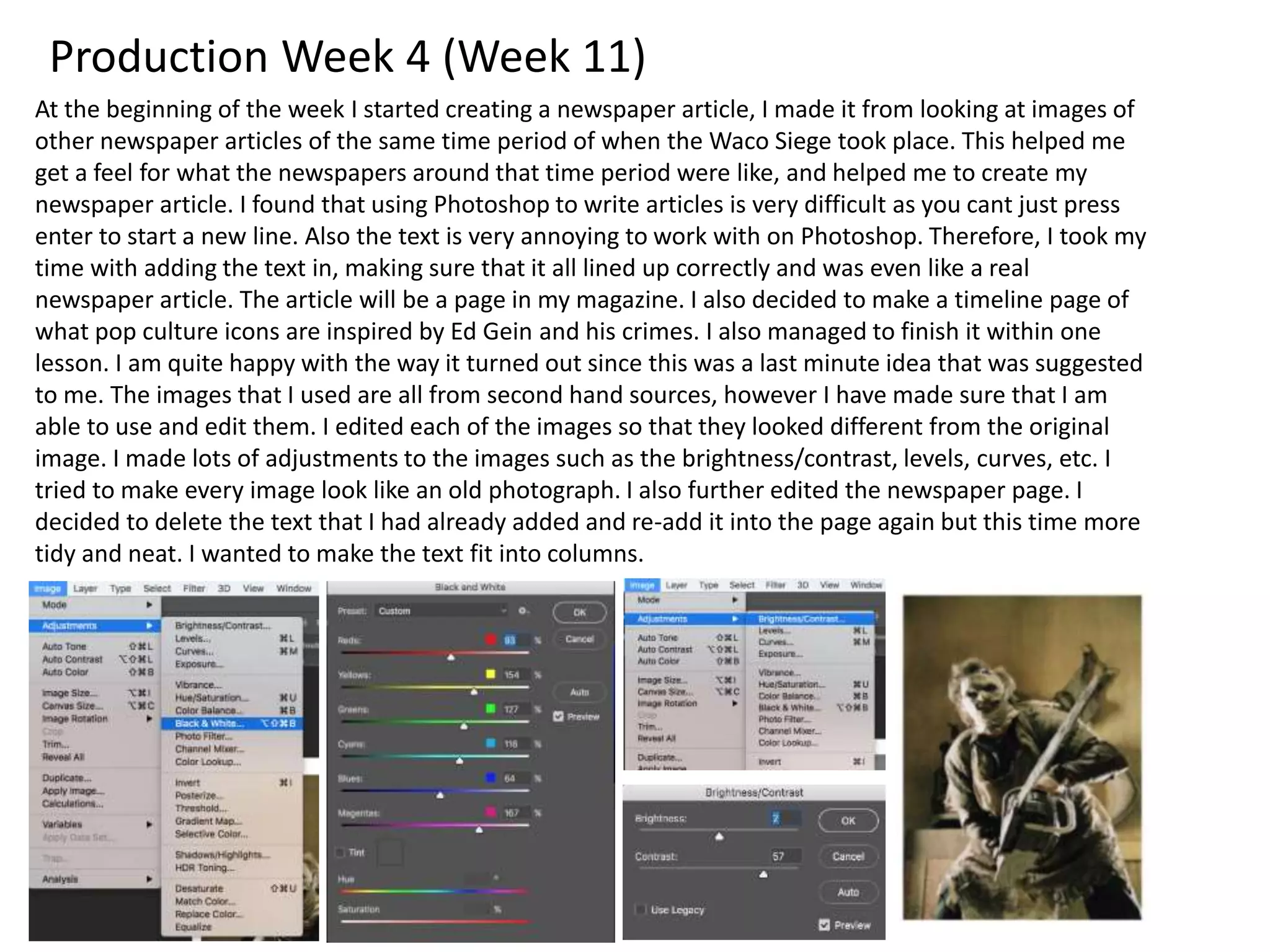 Production Week 4 (Week 11)
At the beginning of the week I started creating a newspaper article, I made it from looking at images of
other newspaper articles of the same time period of when the Waco Siege took place. This helped me
get a feel for what the newspapers around that time period were like, and helped me to create my
newspaper article. I found that using Photoshop to write articles is very difficult as you cant just press
enter to start a new line. Also the text is very annoying to work with on Photoshop. Therefore, I took my
time with adding the text in, making sure that it all lined up correctly and was even like a real
newspaper article. The article will be a page in my magazine. I also decided to make a timeline page of
what pop culture icons are inspired by Ed Gein and his crimes. I also managed to finish it within one
lesson. I am quite happy with the way it turned out since this was a last minute idea that was suggested
to me. The images that I used are all from second hand sources, however I have made sure that I am
able to use and edit them. I edited each of the images so that they looked different from the original
image. I made lots of adjustments to the images such as the brightness/contrast, levels, curves, etc. I
tried to make every image look like an old photograph. I also further edited the newspaper page. I
decided to delete the text that I had already added and re-add it into the page again but this time more
tidy and neat. I wanted to make the text fit into columns.
 