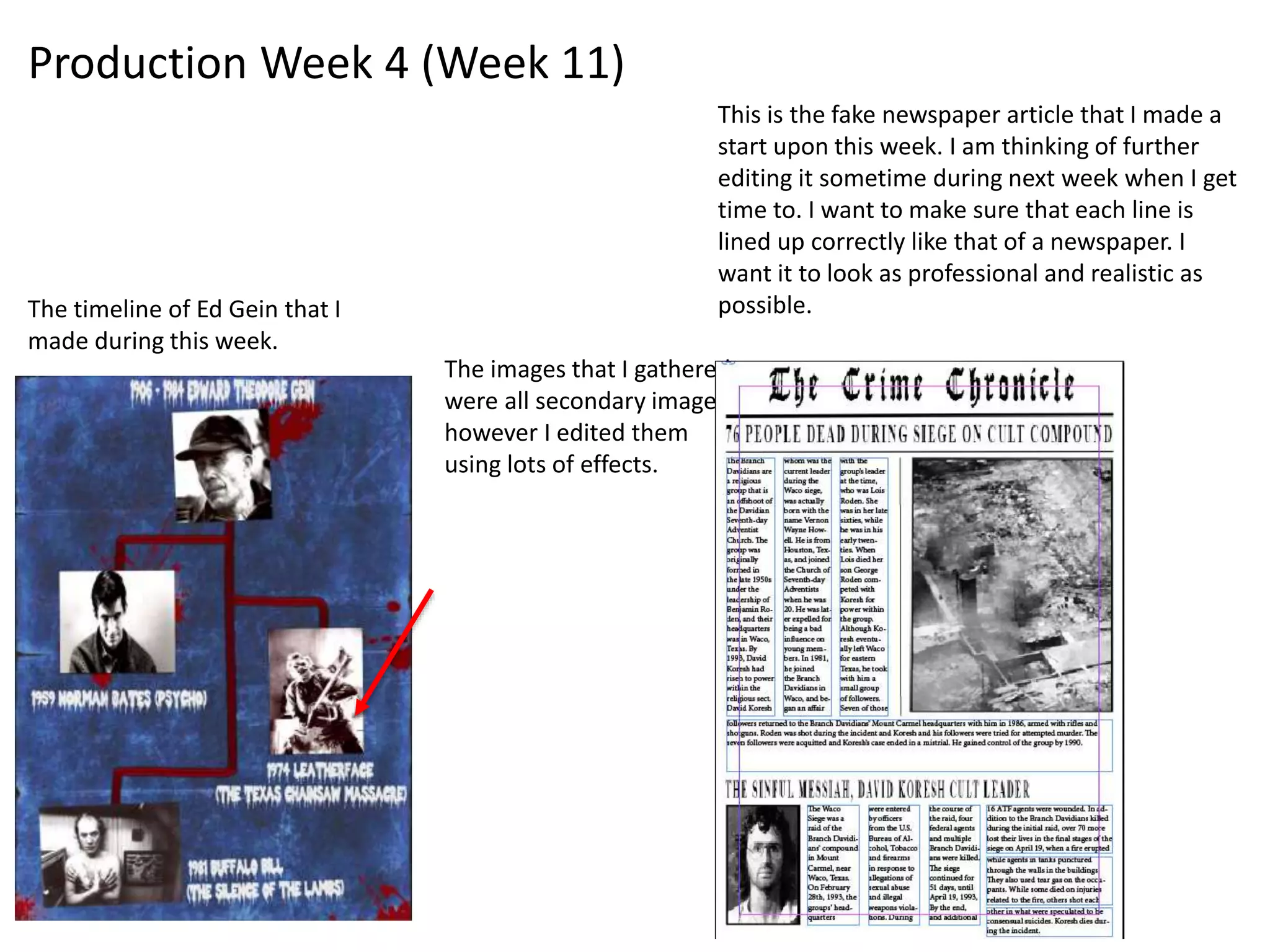 The timeline of Ed Gein that I
made during this week.
The images that I gathered
were all secondary images,
however I edited them
using lots of effects.
This is the fake newspaper article that I made a
start upon this week. I am thinking of further
editing it sometime during next week when I get
time to. I want to make sure that each line is
lined up correctly like that of a newspaper. I
want it to look as professional and realistic as
possible.
Production Week 4 (Week 11)
 