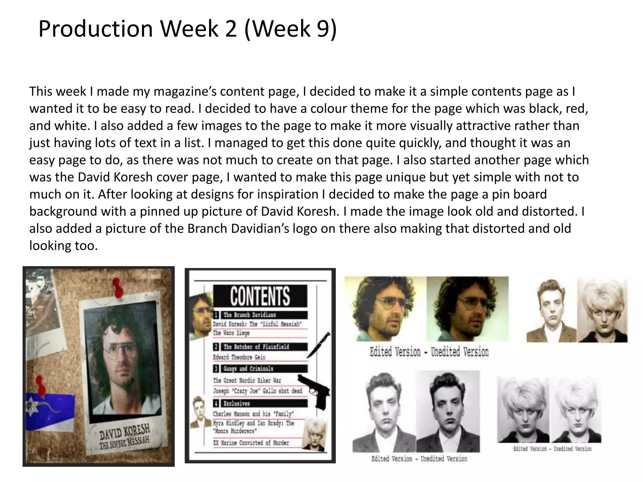 Production Week 2 (Week 9)
This week I made my magazine’s content page, I decided to make it a simple contents page as I
wanted it to be easy to read. I decided to have a colour theme for the page which was black, red,
and white. I also added a few images to the page to make it more visually attractive rather than
just having lots of text in a list. I managed to get this done quite quickly, and thought it was an
easy page to do, as there was not much to create on that page. I also started another page which
was the David Koresh cover page, I wanted to make this page unique but yet simple with not to
much on it. After looking at designs for inspiration I decided to make the page a pin board
background with a pinned up picture of David Koresh. I made the image look old and distorted. I
also added a picture of the Branch Davidian’s logo on there also making that distorted and old
looking too.
 